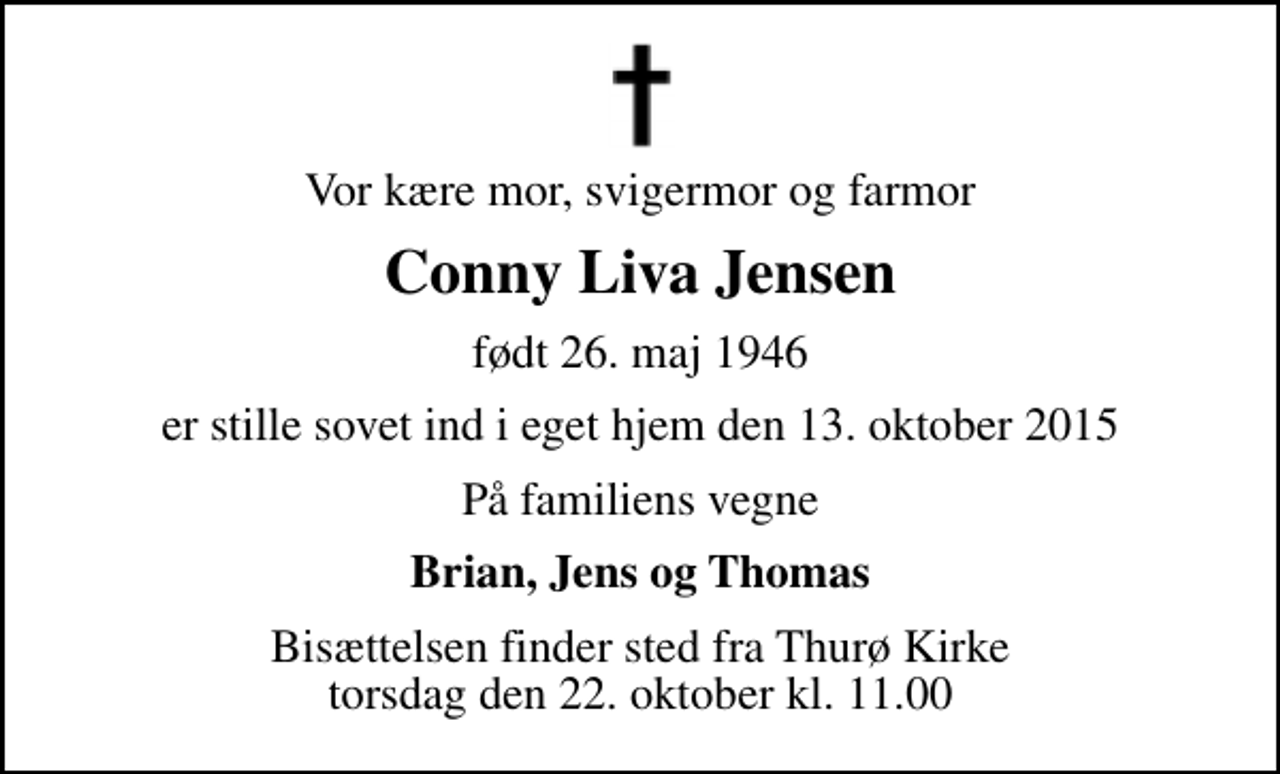 <p>Vor kære mor, svigermor og farmor<br />Conny Liva Jensen<br />født 26. maj 1946<br />er stille sovet ind i eget hjem den 13. oktober 2015<br />På familiens vegne<br />Brian, Jens og Thomas<br />Bisættelsen finder sted fra Thurø Kirke torsdag den 22. oktober kl. 11.00</p>