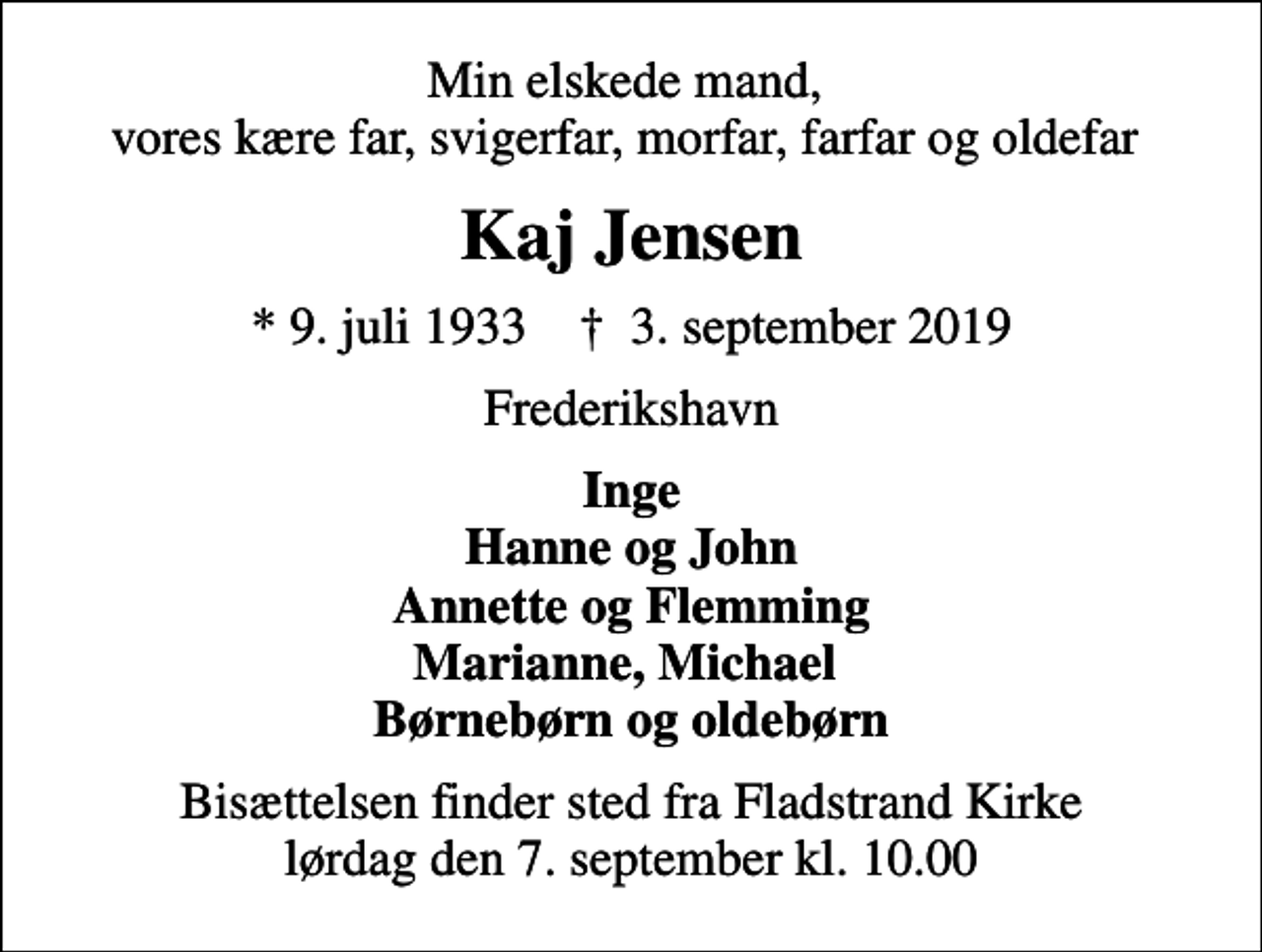 <p>Min elskede mand, vores kære far, svigerfar, morfar, farfar og oldefar<br />Kaj Jensen<br />* 9. juli 1933 ✝ 3. september 2019<br />Frederikshavn<br />Inge Hanne og John Annette og Flemming Marianne, Michael Børnebørn og oldebørn<br />Bisættelsen finder sted fra Fladstrand Kirke lørdag den 7. september kl. 10.00</p>