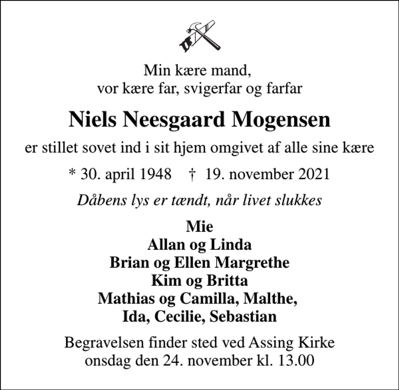 <p>Min kære mand, vor kære far, svigerfar og farfar<br />Niels Neesgaard Mogensen<br />er stillet sovet ind i sit hjem omgivet af alle sine kære<br />* 30. april 1948 ✝ 19. november 2021<br />Dåbens lys er tændt, når livet slukkes<br />Mie Allan og Linda Brian og Ellen Margrethe Kim og Britta Mathias og Camilla, Malthe, Ida, Cecilie, Sebastian<br />Begravelsen finder sted ved Assing Kirke onsdag den 24. november kl. 13.00</p>