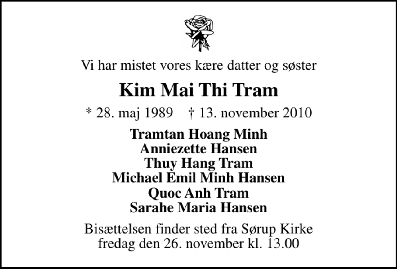 <p>Vi har mistet vores kære datter og søster<br />Kim Mai Thi Tram<br />* 28. maj 1989 ✝ 13. november 2010<br />Tramtan Hoang Minh Anniezette Hansen Thuy Hang Tram Michael Emil Minh Hansen Quoc Anh Tram Sarahe Maria Hansen<br />Bisættelsen finder sted fra Sørup Kirke fredag den 26. november kl. 13.00</p>
