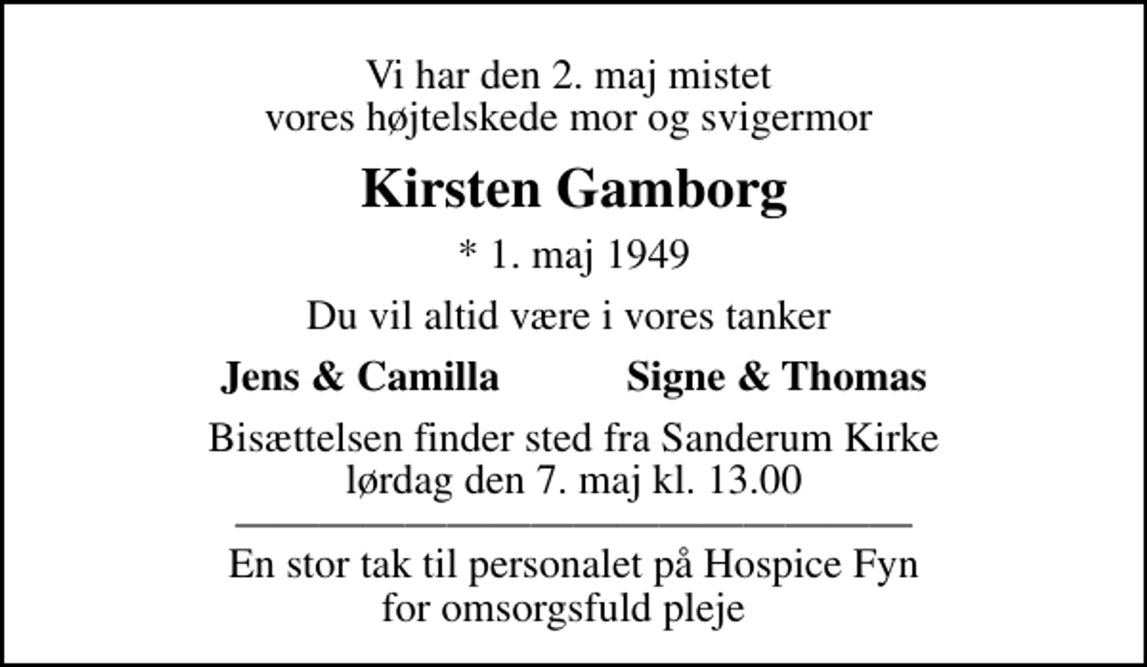 <p>Vi har den 2. maj mistet vores højtelskede mor og svigermor<br />Kirsten Gamborg<br />* 1. maj 1949<br />Du vil altid være i vores tanker<br />Jens &amp; Camilla Signe &amp; Thomas<br />Bisættelsen finder sted fra Sanderum Kirke lørdag den 7. maj kl. 13.00 En stor tak til personalet på Hospice Fyn for omsorgsfuld pleje</p>
