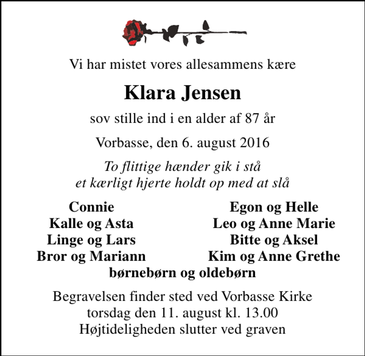 <p>Vi har mistet vores allesammens kære<br />Klara Jensen<br />sov stille ind i en alder af 87 år<br />Vorbasse, den 6. august 2016<br />To flittige hænder gik i stå et kærligt hjerte holdt op med at slå<br />Connie<br />Egon og Helle<br />Kalle og Asta<br />Leo og Anne Marie<br />Linge og Lars<br />Bitte og Aksel<br />Bror og Mariann<br />Kim og Anne Grethe<br />Begravelsen finder sted ved Vorbasse Kirke torsdag den 11. august kl. 13.00 Højtideligheden slutter ved graven</p>