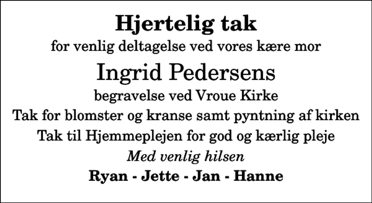 <p>Hjertelig tak<br />for venlig deltagelse ved vores kære mor<br />Ingrid Pedersens<br />begravelse ved Vroue Kirke<br />Tak for blomster og kranse samt pyntning af kirken<br />Tak til Hjemmeplejen for god og kærlig pleje<br />Med venlig hilsen<br />Ryan - Jette - Jan - Hanne</p>