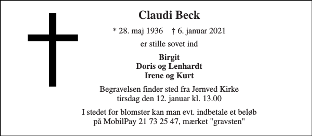<p>Claudi Beck<br />*​ 28. maj 1936​ †​ 6. januar 2021<br />er stille sovet ind<br />Birgit Doris og Lenhardt Irene og Kurt<br />Begravelsen​ finder sted fra Jernved Kirke​ tirsdag den 12. januar​ kl. 13.00<br />I stedet for blomster kan man evt. indbetale et beløb på MobilPay 21 73 25 47, mærket "gravsten"</p>
