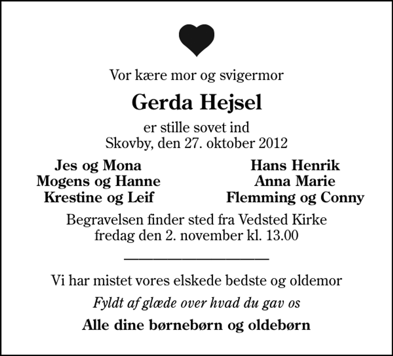 <p>Vor kære mor og svigermor<br />Gerda Hejsel<br />er stille sovet ind Skovby, den 27. oktober 2012<br />Jes og Mona<br />Hans Henrik<br />Mogens og Hanne<br />Anna Marie<br />Krestine og Leif<br />Flemming og Conny<br />Begravelsen finder sted fra Vedsted Kirke fredag den 2. november kl. 13.00<br />Vi har mistet vores elskede bedste og oldemor<br />Fyldt af glæde over hvad du gav os<br />Alle dine børnebørn og oldebørn</p>