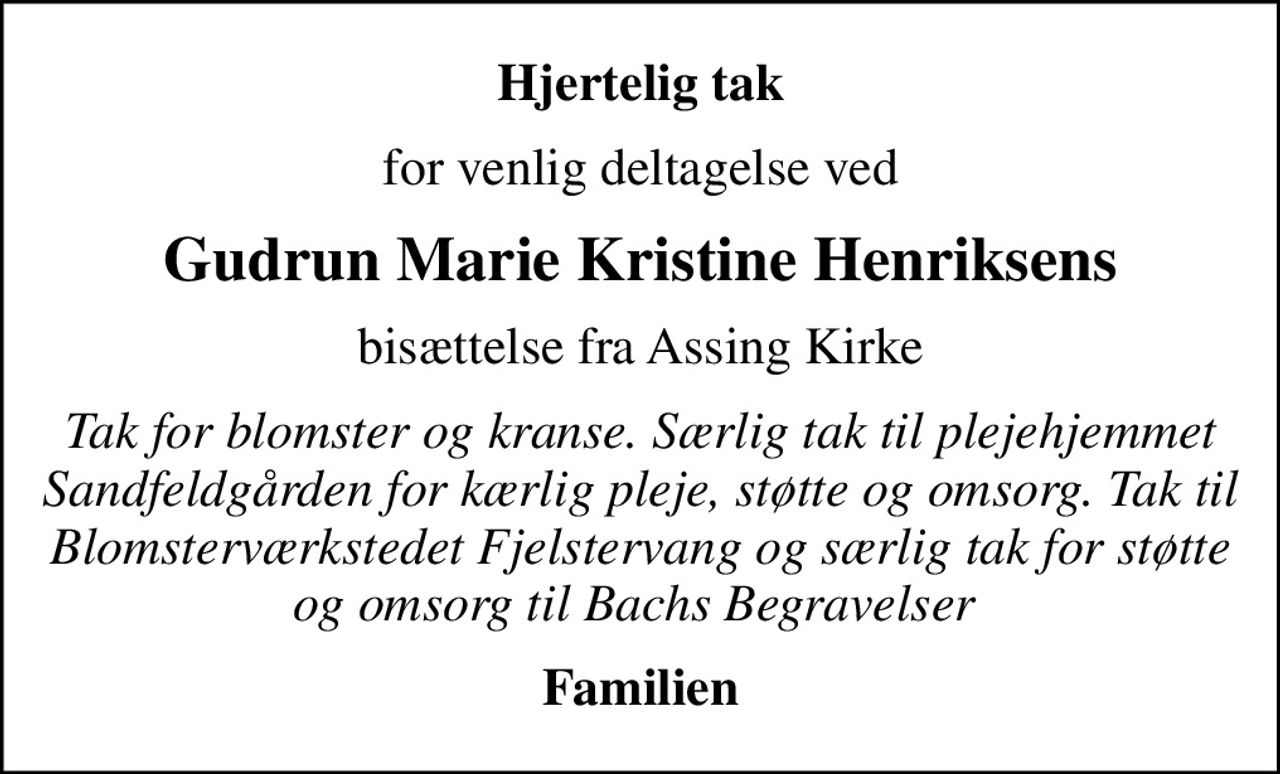 Hjertelig tak
for venlig deltagelse ved
Gudrun Marie Kristine Henriksens
bisættelse fra Assing Kirke
Tak for blomster og kranse. Særlig tak til plejehjemmet Sandfeldgården for kærlig pleje, støtte og omsorg. Tak til Blomsterværkstedet Fjelstervang og særlig tak for støtte og omsorg til Bachs Begravelser 
Familien