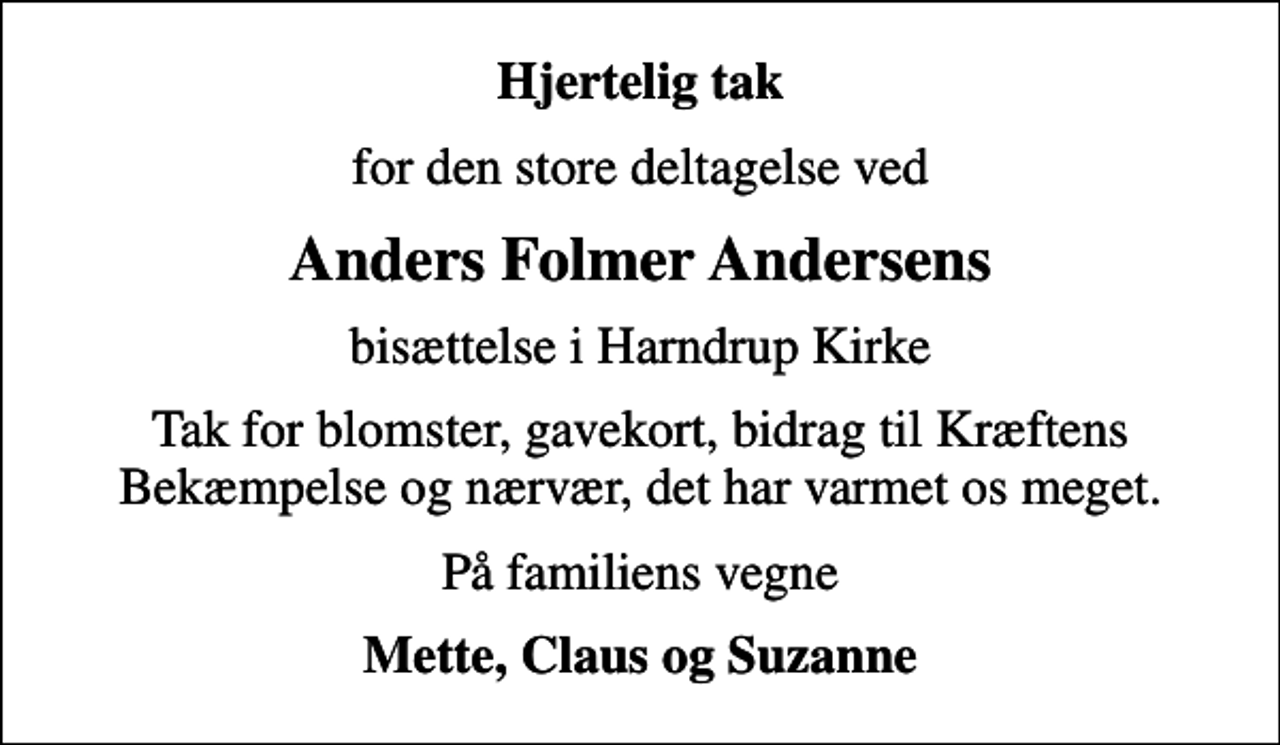 <p>Hjertelig tak<br />for den store deltagelse ved<br />Anders Folmer Andersens<br />bisættelse i Harndrup Kirke<br />Tak for blomster, gavekort, bidrag til Kræftens Bekæmpelse og nærvær, det har varmet os meget.<br />På familiens vegne<br />Mette, Claus og Suzanne</p>