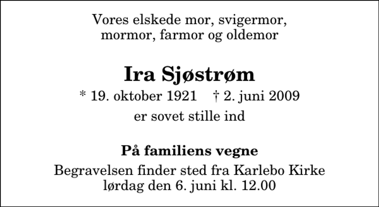 <p>Vores elskede mor, svigermor, mormor, farmor og oldemor<br />Ira Sjøstrøm<br />* 19. oktober 1921 ✝ 2. juni 2009<br />er sovet stille ind<br />På familiens vegne<br />Begravelsen finder sted fra Karlebo Kirke lørdag den 6. juni kl. 12.00</p>