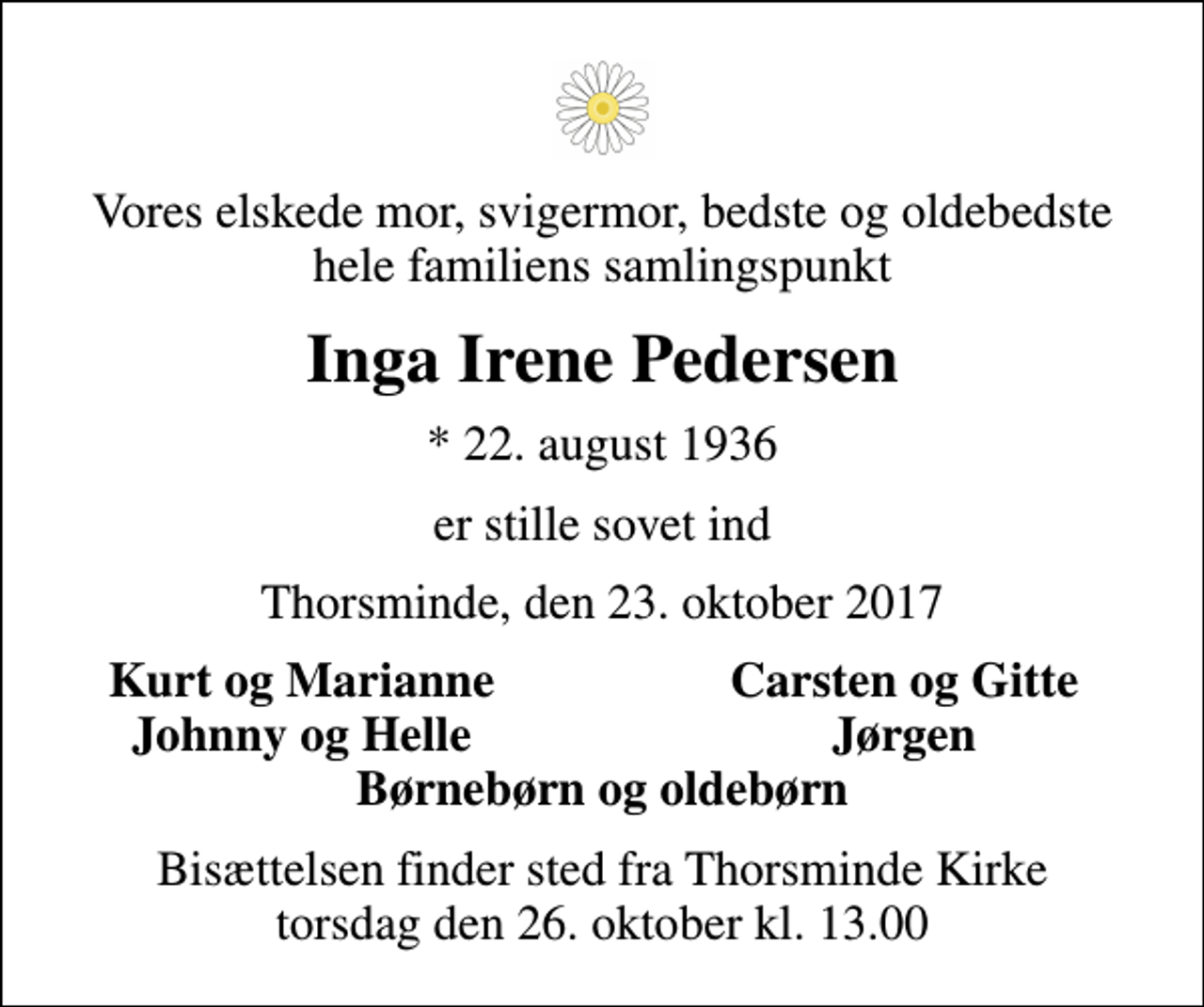 <p>Vores elskede mor, svigermor, bedste og oldebedste hele familiens samlingspunkt<br />Inga Irene Pedersen<br />* 22. august 1936<br />er stille sovet ind<br />Thorsminde, den 23. oktober 2017<br />Kurt og Marianne<br />Carsten og Gitte<br />Johnny og Helle<br />Jørgen<br />Bisættelsen finder sted fra Thorsminde Kirke torsdag den 26. oktober kl. 13.00</p>