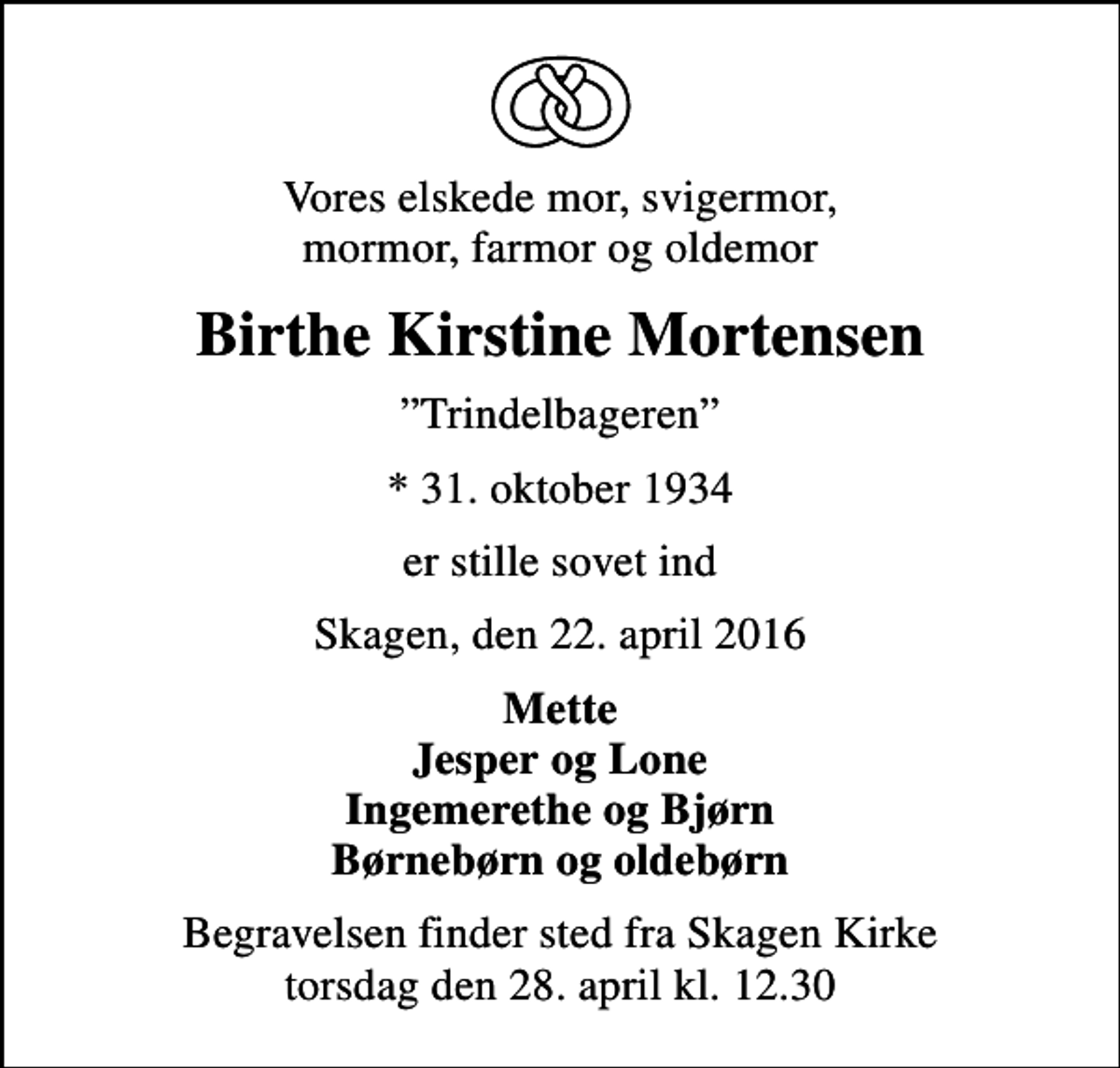 <p>Vores elskede mor, svigermor, mormor, farmor og oldemor<br />Birthe Kirstine Mortensen<br />Trindelbageren<br />* 31. oktober 1934<br />er stille sovet ind<br />Skagen, den 22. april 2016<br />Mette Jesper og Lone Ingemerethe og Bjørn Børnebørn og oldebørn<br />Begravelsen finder sted fra Skagen Kirke torsdag den 28. april kl. 12.30</p>