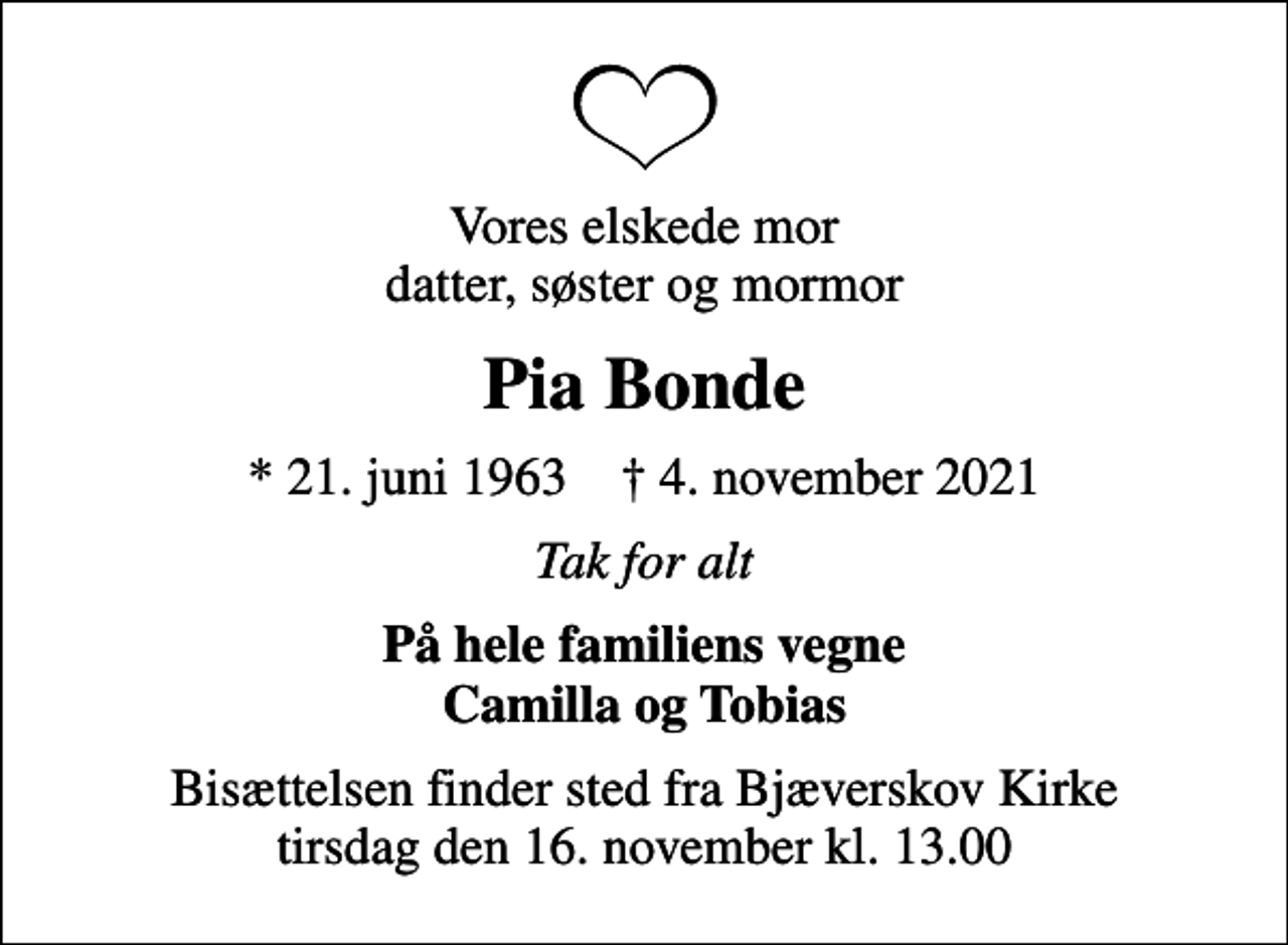<p>Vores elskede mor datter, søster og mormor<br />Pia Bonde<br />* 21. juni 1963 ✝ 4. november 2021<br />Tak for alt<br />På hele familiens vegne Camilla og Tobias<br />Bisættelsen finder sted fra Bjæverskov Kirke tirsdag den 16. november kl. 13.00</p>