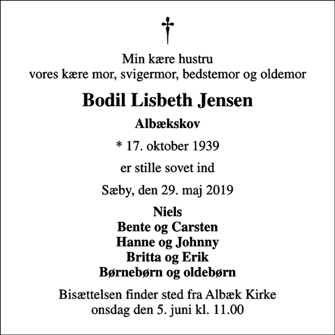 <p>Min kære hustru vores kære mor, svigermor, bedstemor og oldemor<br />Bodil Lisbeth Jensen<br />Albækskov<br />* 17. oktober 1939<br />er stille sovet ind<br />Sæby, den 29. maj 2019<br />Niels Bente og Carsten Hanne og Johnny Britta og Erik Børnebørn og oldebørn<br />Bisættelsen finder sted fra Albæk Kirke onsdag den 5. juni kl. 11.00</p>