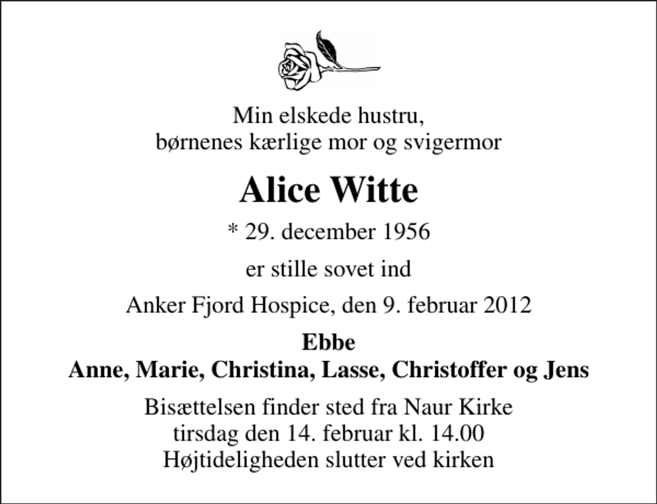 <p>Min elskede hustru, børnenes kærlige mor og svigermor<br />Alice Witte<br />* 29. december 1956<br />er stille sovet ind<br />Anker Fjord Hospice, den 9. februar 2012<br />Ebbe Anne, Marie, Christina, Lasse, Christoffer og Jens<br />Bisættelsen finder sted fra Naur Kirke tirsdag den 14. februar kl. 14.00 Højtideligheden slutter ved kirken</p>