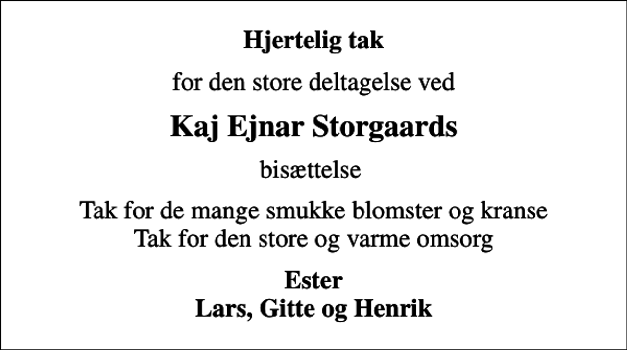 <p>Hjertelig tak<br />for den store deltagelse ved<br />Kaj Ejnar Storgaards<br />bisættelse<br />Tak for de mange smukke blomster og kranse Tak for den store og varme omsorg<br />Ester Lars, Gitte og Henrik</p>