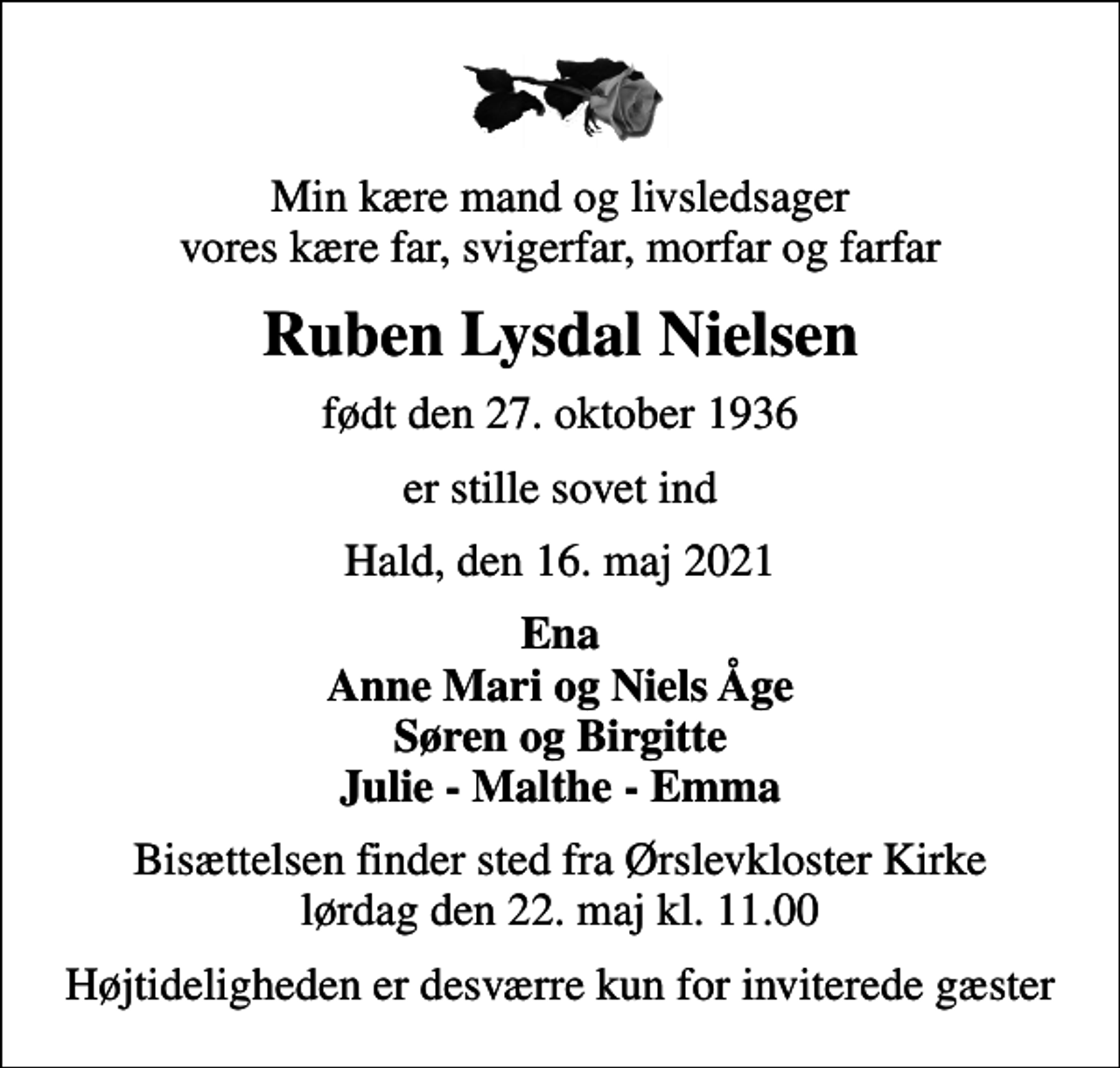 <p>Min kære mand og livsledsager vores kære far, svigerfar, morfar og farfar<br />Ruben Lysdal Nielsen<br />født den 27. oktober 1936<br />er stille sovet ind<br />Hald, den 16. maj 2021<br />Ena Anne Mari og Niels Åge Søren og Birgitte Julie - Malthe - Emma<br />Bisættelsen finder sted fra Ørslevkloster Kirke lørdag den 22. maj kl. 11.00<br />Højtideligheden er desværre kun for inviterede gæster</p>