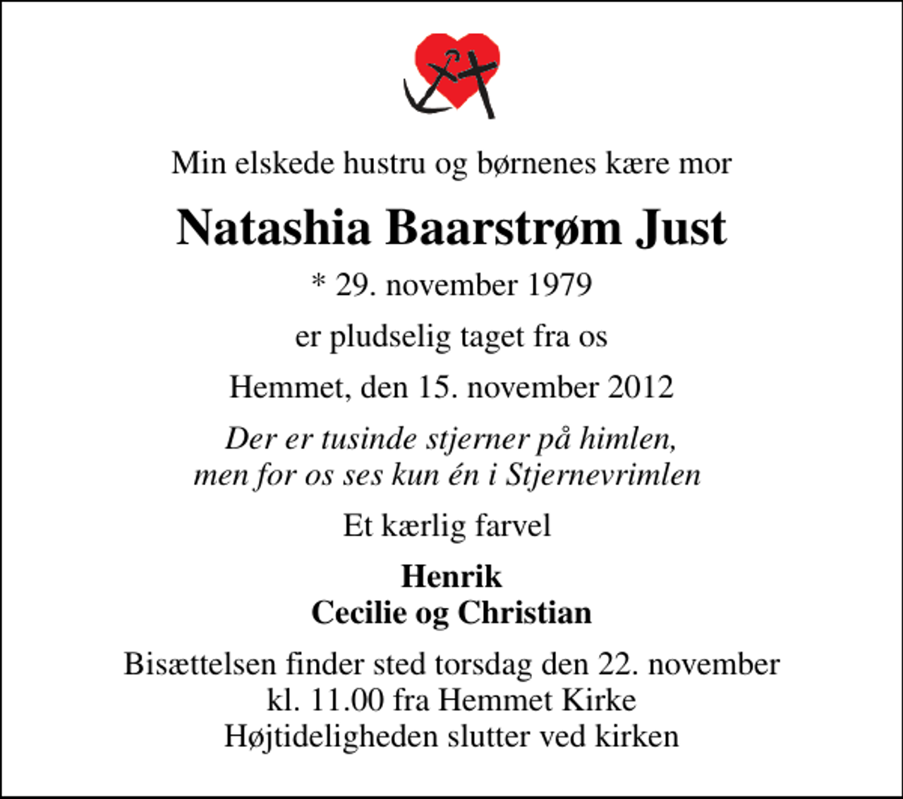 <p>Min elskede hustru og børnenes kære mor<br />Natashia Baarstrøm Just<br />* 29. november 1979<br />er pludselig taget fra os<br />Hemmet, den 15. november 2012<br />Der er tusinde stjerner på himlen, men for os ses kun én i Stjernevrimlen<br />Et kærlig farvel<br />Henrik Cecilie og Christian<br />Bisættelsen finder sted torsdag den 22. november kl. 11.00 fra Hemmet Kirke Højtideligheden slutter ved kirken</p>