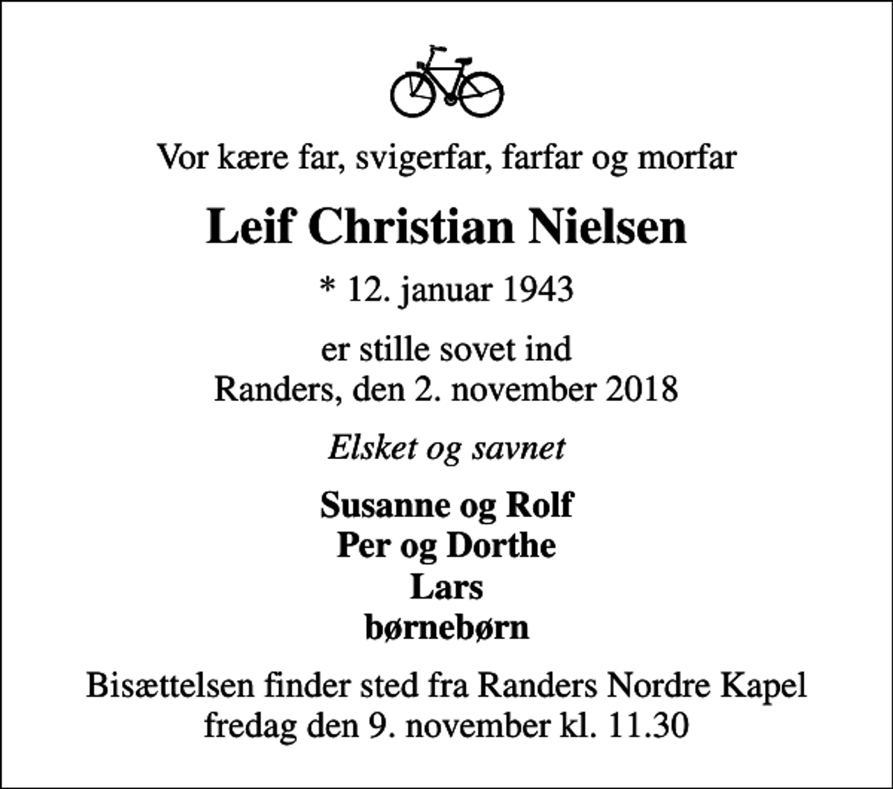 <p>Vor kære far, svigerfar, farfar og morfar<br />Leif Christian Nielsen<br />* 12. januar 1943<br />er stille sovet ind Randers, den 2. november 2018<br />Elsket og savnet<br />Susanne og Rolf Per og Dorthe Lars børnebørn<br />Bisættelsen finder sted fra Randers Nordre Kapel fredag den 9. november kl. 11.30</p>