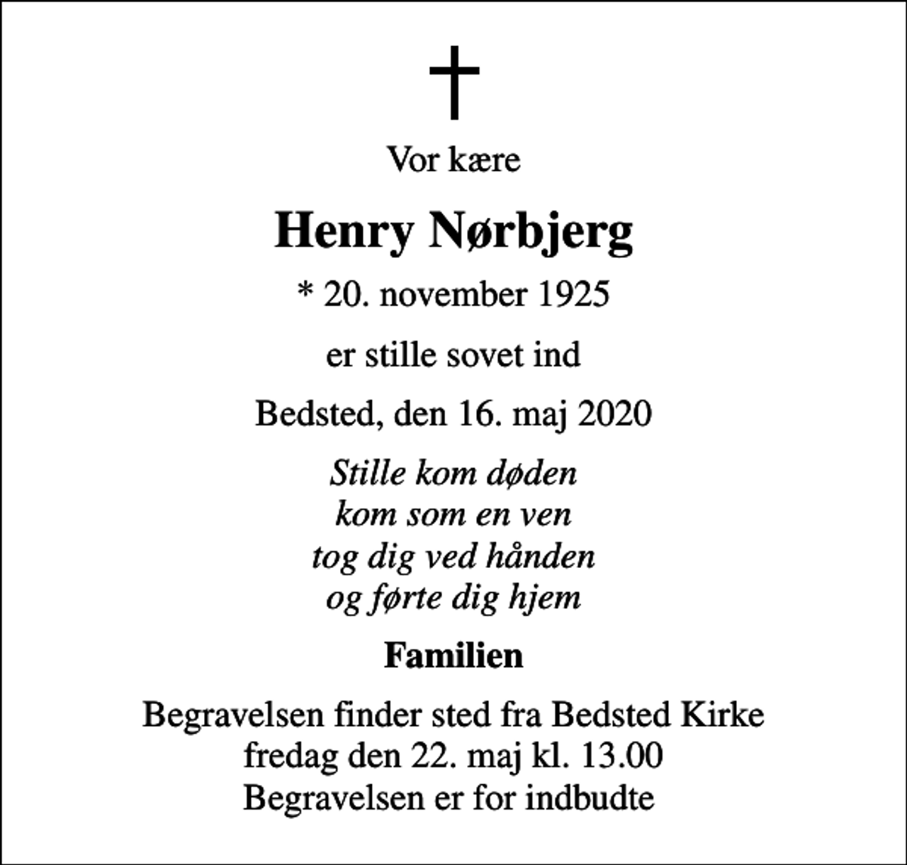 <p>Vor kære<br />Henry Nørbjerg<br />* 20. november 1925<br />er stille sovet ind<br />Bedsted, den 16. maj 2020<br />Stille kom døden kom som en ven tog dig ved hånden og førte dig hjem<br />Familien<br />Begravelsen finder sted fra Bedsted Kirke fredag den 22. maj kl. 13.00 Begravelsen er for indbudte</p>