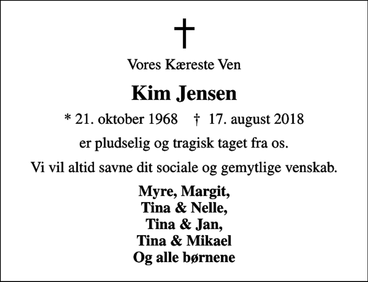 <p>Vores Kæreste Ven<br />Kim Jensen<br />* 21. oktober 1968 ✝ 17. august 2018<br />er pludselig og tragisk taget fra os.<br />Vi vil altid savne dit sociale og gemytlige venskab.<br />Myre, Margit, Tina &amp; Nelle, Tina &amp; Jan, Tina &amp; Mikael Og alle børnene</p>