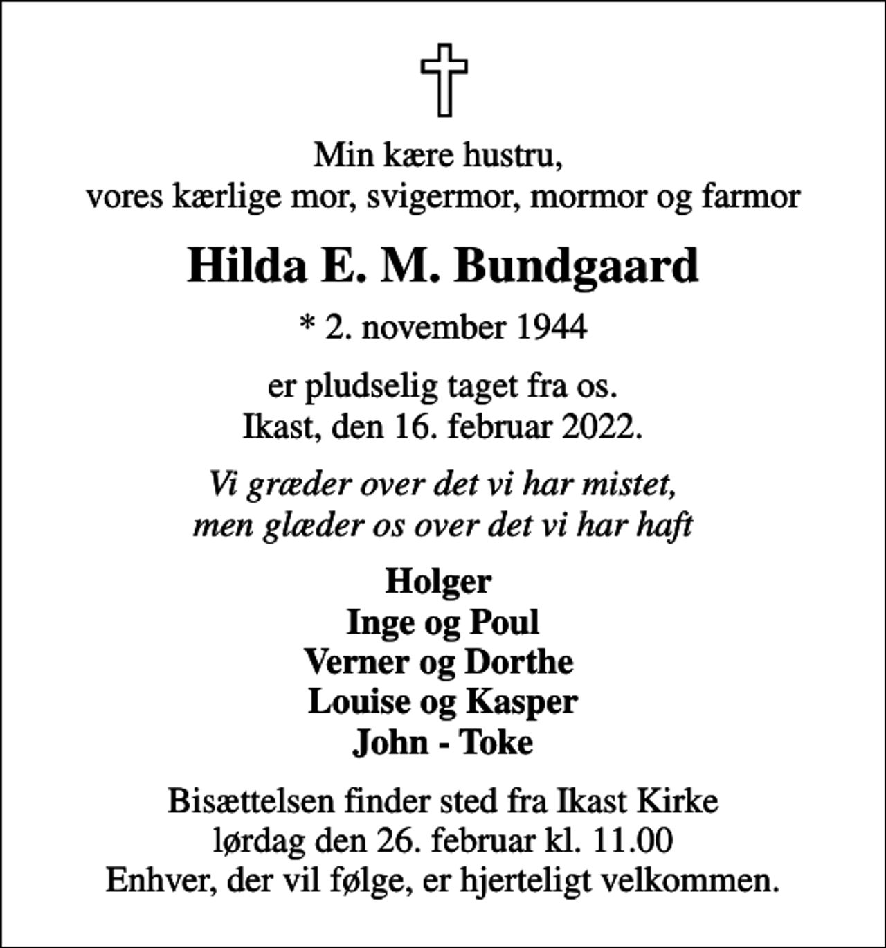 <p>Min kære hustru, vores kærlige mor, svigermor, mormor og farmor<br />Hilda E. M. Bundgaard<br />* 2. november 1944<br />er pludselig taget fra os. Ikast, den 16. februar 2022.<br />Vi græder over det vi har mistet, men glæder os over det vi har haft<br />Holger Inge og Poul Verner og Dorthe Louise og Kasper John - Toke<br />Bisættelsen finder sted fra Ikast Kirke lørdag den 26. februar kl. 11.00 Enhver, der vil følge, er hjerteligt velkommen.</p>
