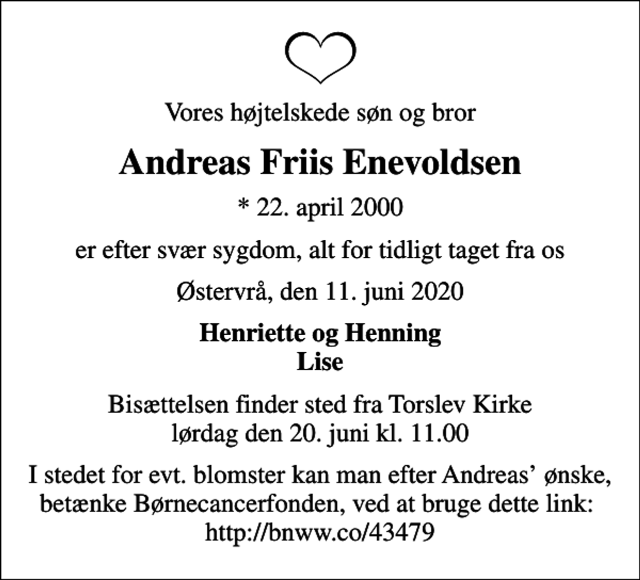 <p>Vores højtelskede søn og bror<br />Andreas Friis Enevoldsen<br />* 22. april 2000<br />er efter svær sygdom, alt for tidligt taget fra os<br />Østervrå, den 11. juni 2020<br />Henriette og Henning Lise<br />Bisættelsen finder sted fra Torslev Kirke lørdag den 20. juni kl. 11.00<br />I stedet for evt. blomster kan man efter Andreas ønske, betænke Børnecancerfonden, ved at bruge dette link: http://bnww.co/43479</p>