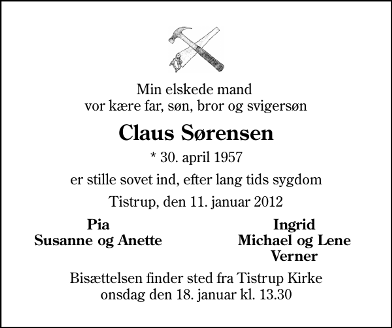<p>Min elskede mand vor kære far, søn, bror og svigersøn<br />Claus Sørensen<br />* 30. april 1957<br />er stille sovet ind, efter lang tids sygdom<br />Tistrup, den 11. januar 2012<br />Pia<br />Ingrid<br />Susanne og Anette<br />Michael og Lene<br />Verner<br />Bisættelsen finder sted fra Tistrup Kirke onsdag den 18. januar kl. 13.30</p>