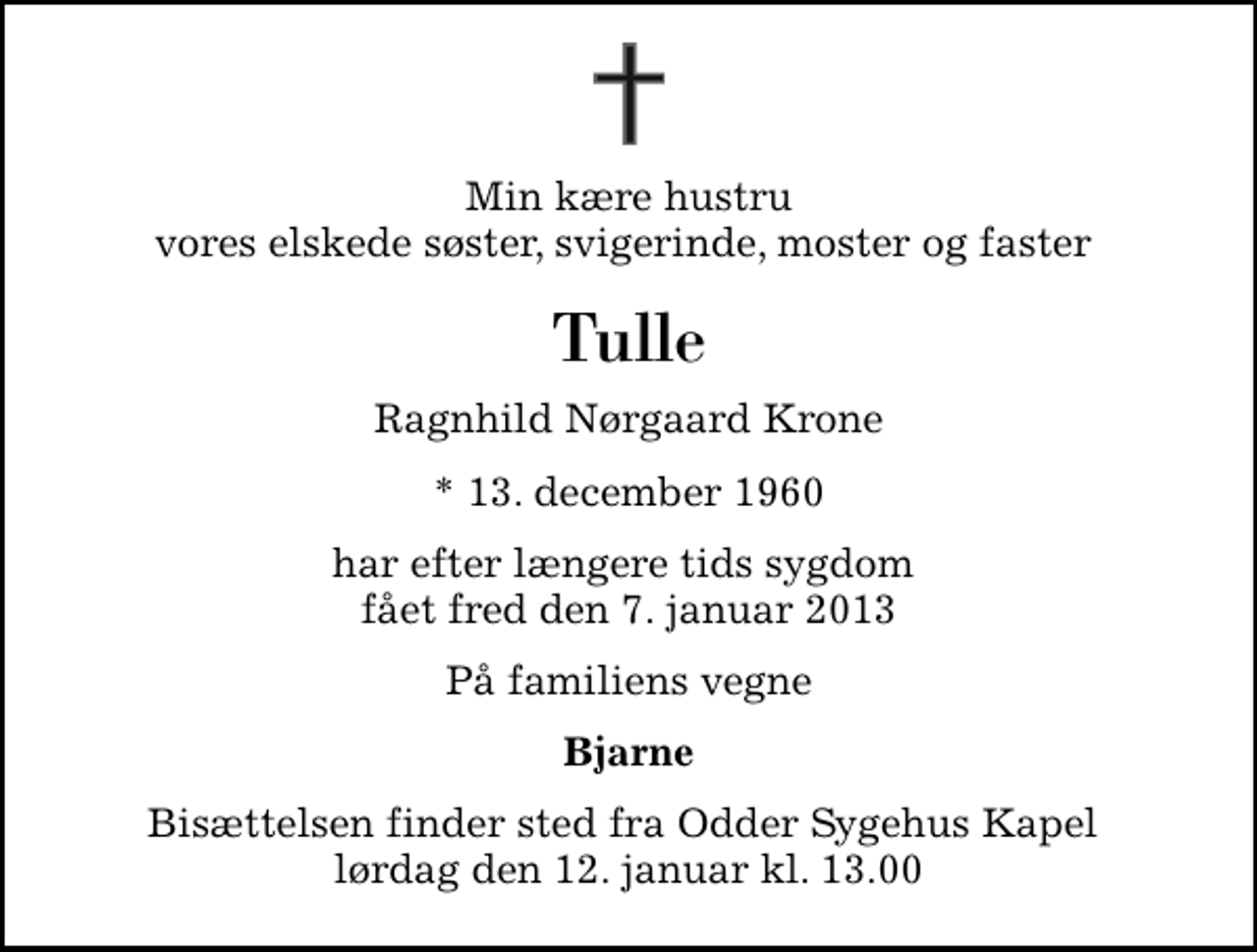 <p>Min kære hustru vores elskede søster, svigerinde, moster og faster<br />Tulle<br />Ragnhild Nørgaard Krone<br />* 13. december 1960<br />har efter længere tids sygdom fået fred den 7. januar 2013<br />På familiens vegne<br />Bjarne<br />Bisættelsen finder sted fra Odder Sygehus Kapel lørdag den 12. januar kl. 13.00</p>