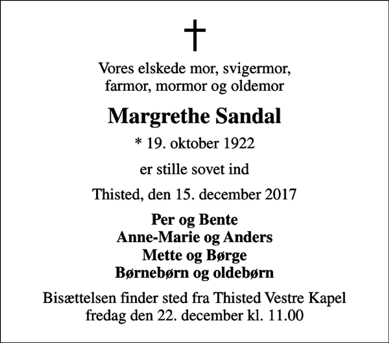 <p>Vores elskede mor, svigermor, farmor, mormor og oldemor<br />Margrethe Sandal<br />* 19. oktober 1922<br />er stille sovet ind<br />Thisted, den 15. december 2017<br />Per og Bente Anne-Marie og Anders Mette og Børge Børnebørn og oldebørn<br />Bisættelsen finder sted fra Thisted Vestre Kapel fredag den 22. december kl. 11.00</p>
