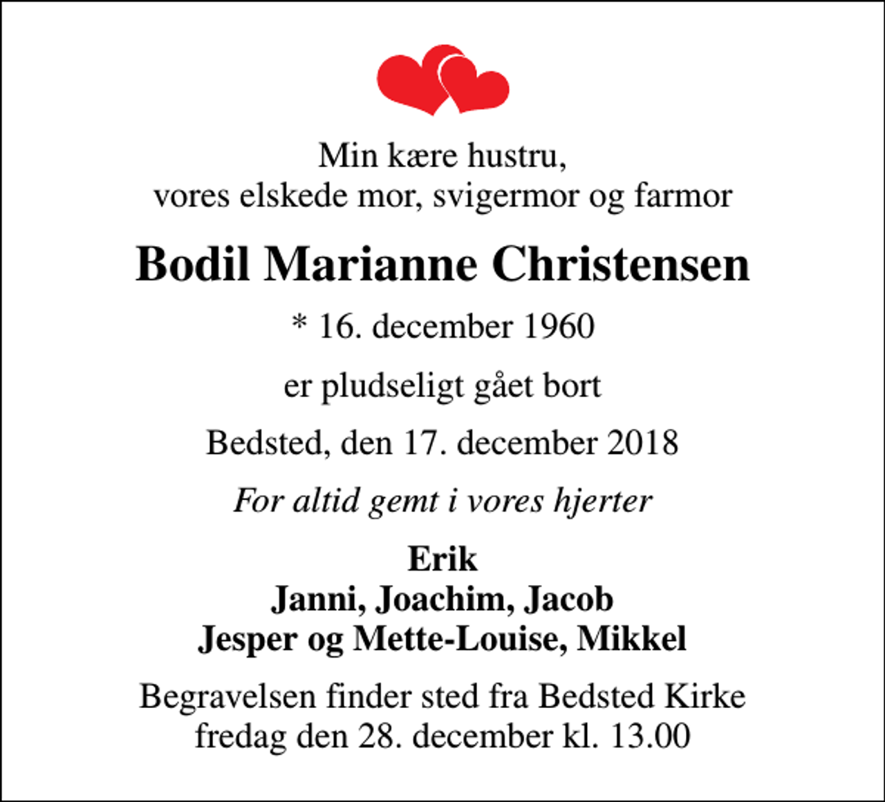 <p>Min kære hustru, vores elskede mor, svigermor og farmor<br />Bodil Marianne Christensen<br />* 16. december 1960<br />er pludseligt gået bort<br />Bedsted, den 17. december 2018<br />For altid gemt i vores hjerter<br />Erik Janni, Joachim, Jacob Jesper og Mette-Louise, Mikkel<br />Begravelsen finder sted fra Bedsted Kirke fredag den 28. december kl. 13.00</p>