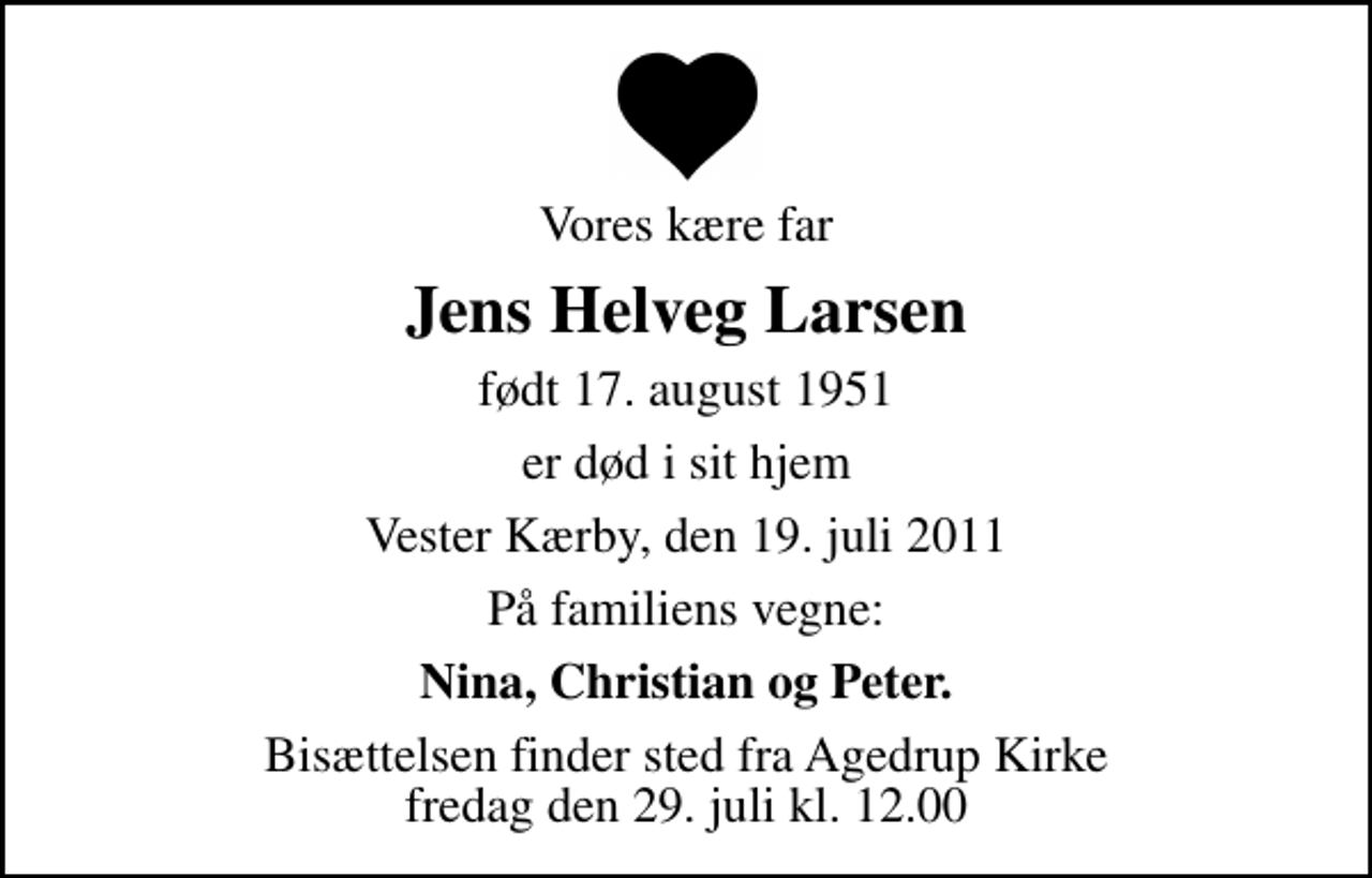 <p>Vores kære far<br />Jens Helveg Larsen<br />født 17. august 1951<br />er død i sit hjem<br />Vester Kærby, den 19. juli 2011<br />På familiens vegne:<br />Nina, Christian og Peter.<br />Bisættelsen finder sted fra Agedrup Kirke fredag den 29. juli kl. 12.00</p>