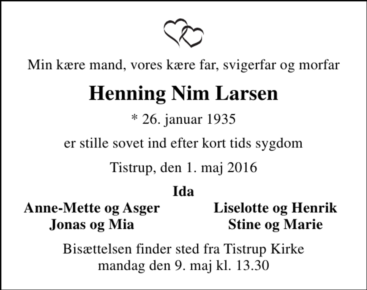 <p>Min kære mand, vores kære far, svigerfar og morfar<br />Henning Nim Larsen<br />* 26. januar 1935<br />er stille sovet ind efter kort tids sygdom<br />Tistrup, den 1. maj 2016<br />Ida<br />Anne-Mette og Asger<br />Liselotte og Henrik<br />Jonas og Mia<br />Stine og Marie<br />Bisættelsen finder sted fra Tistrup Kirke mandag den 9. maj kl. 13.30</p>
