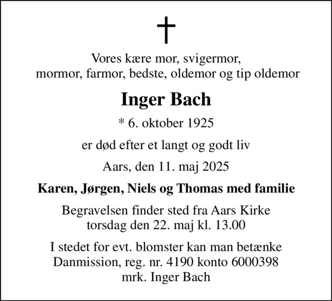 Vores kære mor, svigermor,  mormor, farmor, bedste, oldemor og tip oldemor
Inger Bach
* 6. oktober 1925
er død efter et langt og godt liv
Aars, den 11. maj 2025
Karen, Jørgen, Niels og Thomas med familie
Begravelsen finder sted fra Aars Kirke  torsdag den 22. maj kl. 13.00 
I stedet for evt. blomster kan man betænke
					Danmission reg.nr.4190konto6000398mrk. Inger
					Bach