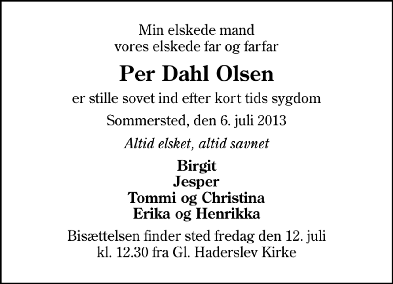 <p>Min elskede mand vores elskede far og farfar<br />Per Dahl Olsen<br />er stille sovet ind efter kort tids sygdom<br />Sommersted, den 6. juli 2013<br />Altid elsket, altid savnet<br />Birgit Jesper Tommi og Christina Erika og Henrikka<br />Bisættelsen finder sted fredag den 12. juli kl. 12.30 fra Gl. Haderslev Kirke</p>