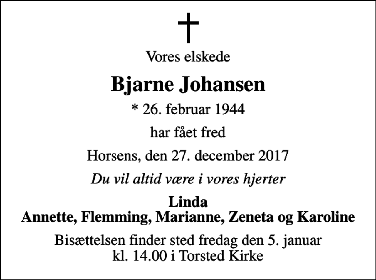 <p>Vores elskede<br />Bjarne Johansen<br />* 26. februar 1944<br />har fået fred<br />Horsens, den 27. december 2017<br />Du vil altid være i vores hjerter<br />Linda Annette, Flemming, Marianne, Zeneta og Karoline<br />Bisættelsen finder sted fredag den 5. januar kl. 14.00 i Torsted Kirke</p>