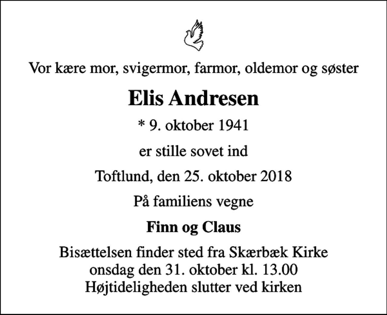 <p>Vor kære mor, svigermor, farmor, oldemor og søster<br />Elis Andresen<br />* 9. oktober 1941<br />er stille sovet ind<br />Toftlund, den 25. oktober 2018<br />På familiens vegne<br />Finn og Claus<br />Bisættelsen finder sted fra Skærbæk Kirke onsdag den 31. oktober kl. 13.00 Højtideligheden slutter ved kirken</p>