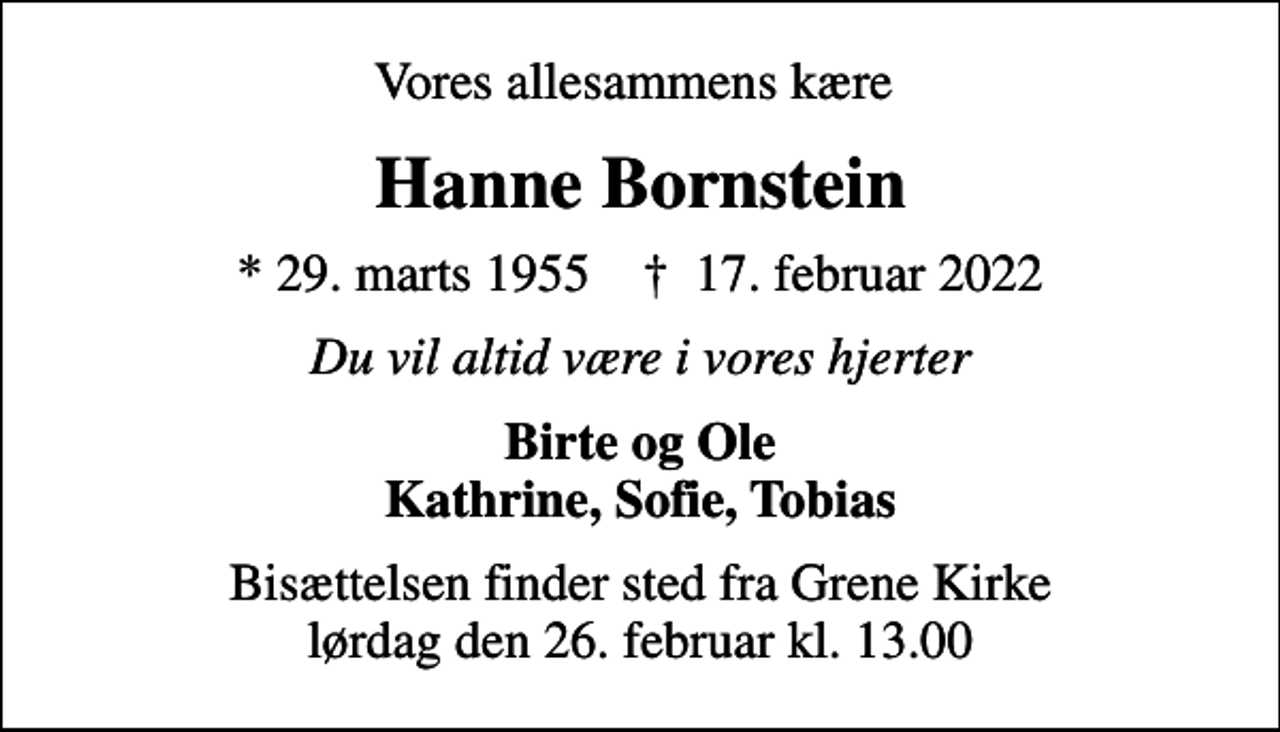 <p>Vores allesammens kære<br />Hanne Bornstein<br />* 29. marts 1955 ✝ 17. februar 2022<br />Du vil altid være i vores hjerter<br />Birte og Ole Kathrine, Sofie, Tobias<br />Bisættelsen finder sted fra Grene Kirke lørdag den 26. februar kl. 13.00</p>