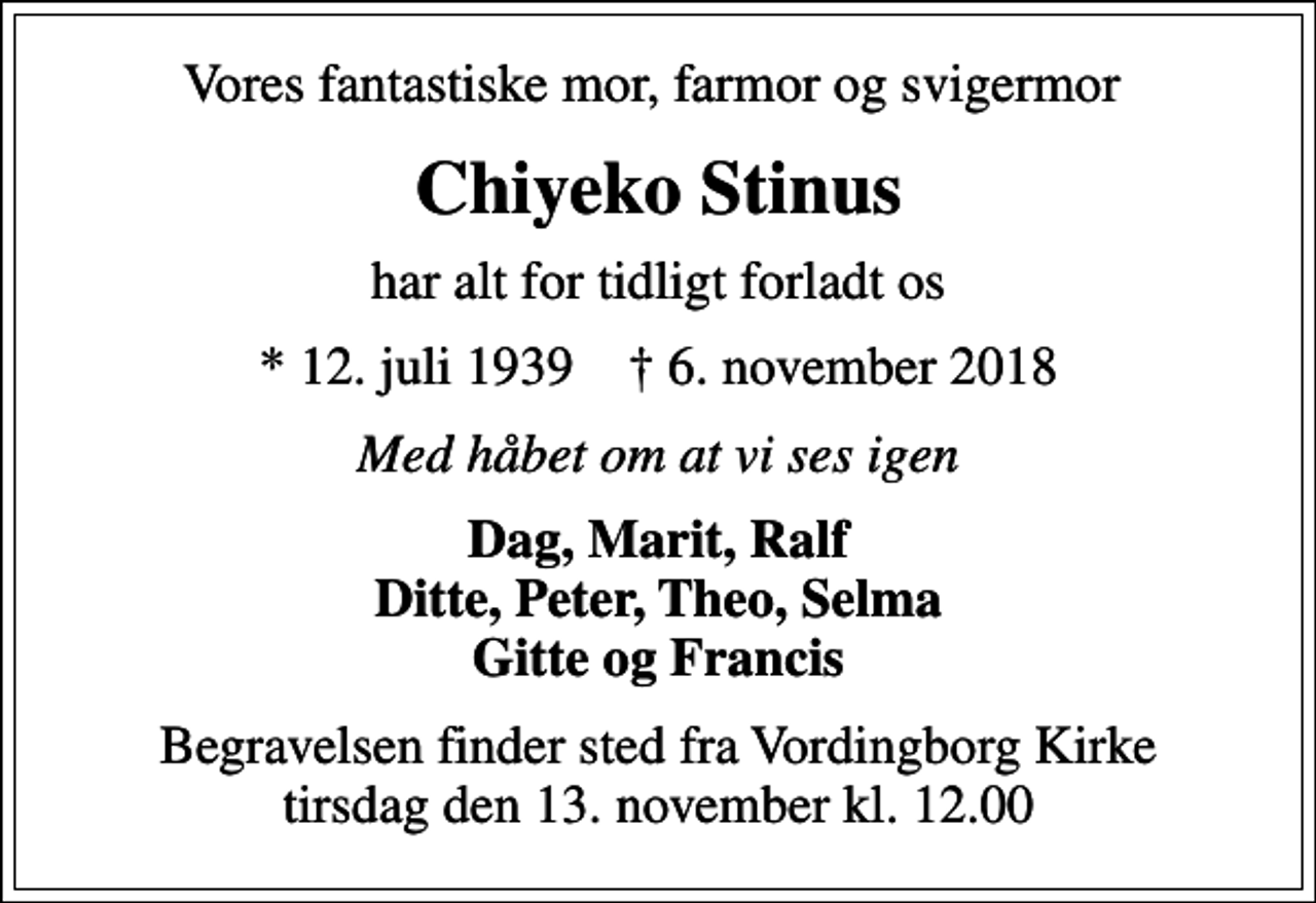 <p>Vores fantastiske mor, farmor og svigermor<br />Chiyeko Stinus<br />har alt for tidligt forladt os<br />* 12. juli 1939 ✝ 6. november 2018<br />Med håbet om at vi ses igen<br />Dag, Marit, Ralf Ditte, Peter, Theo, Selma Gitte og Francis<br />Begravelsen finder sted fra Vordingborg Kirke tirsdag den 13. november kl. 12.00</p>