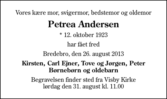 <p>Vores kære mor, svigermor, bedstemor og oldemor<br />Petrea Andersen<br />* 12. oktober 1923<br />har fået fred<br />Bredebro, den 26. august 2013<br />Kirsten, Carl Ejner, Tove og Jørgen, Peter Børnebørn og oldebarn<br />Begravelsen finder sted fra Visby Kirke lørdag den 31. august kl. 11.00</p>