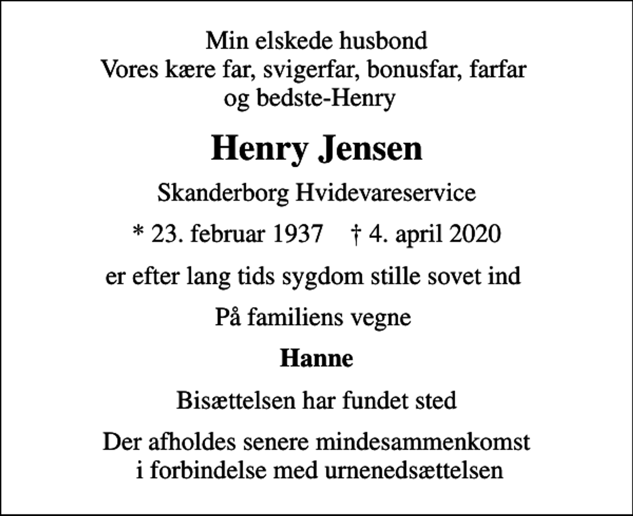 <p>Min elskede husbond Vores kære far, svigerfar, bonusfar, farfar og bedste-Henry<br />Henry Jensen<br />Skanderborg Hvidevareservice<br />* 23. februar 1937 ✝ 4. april 2020<br />er efter lang tids sygdom stille sovet ind<br />På familiens vegne<br />Hanne<br />Bisættelsen har fundet sted<br />Der afholdes senere mindesammenkomst i forbindelse med urnenedsættelsen</p>