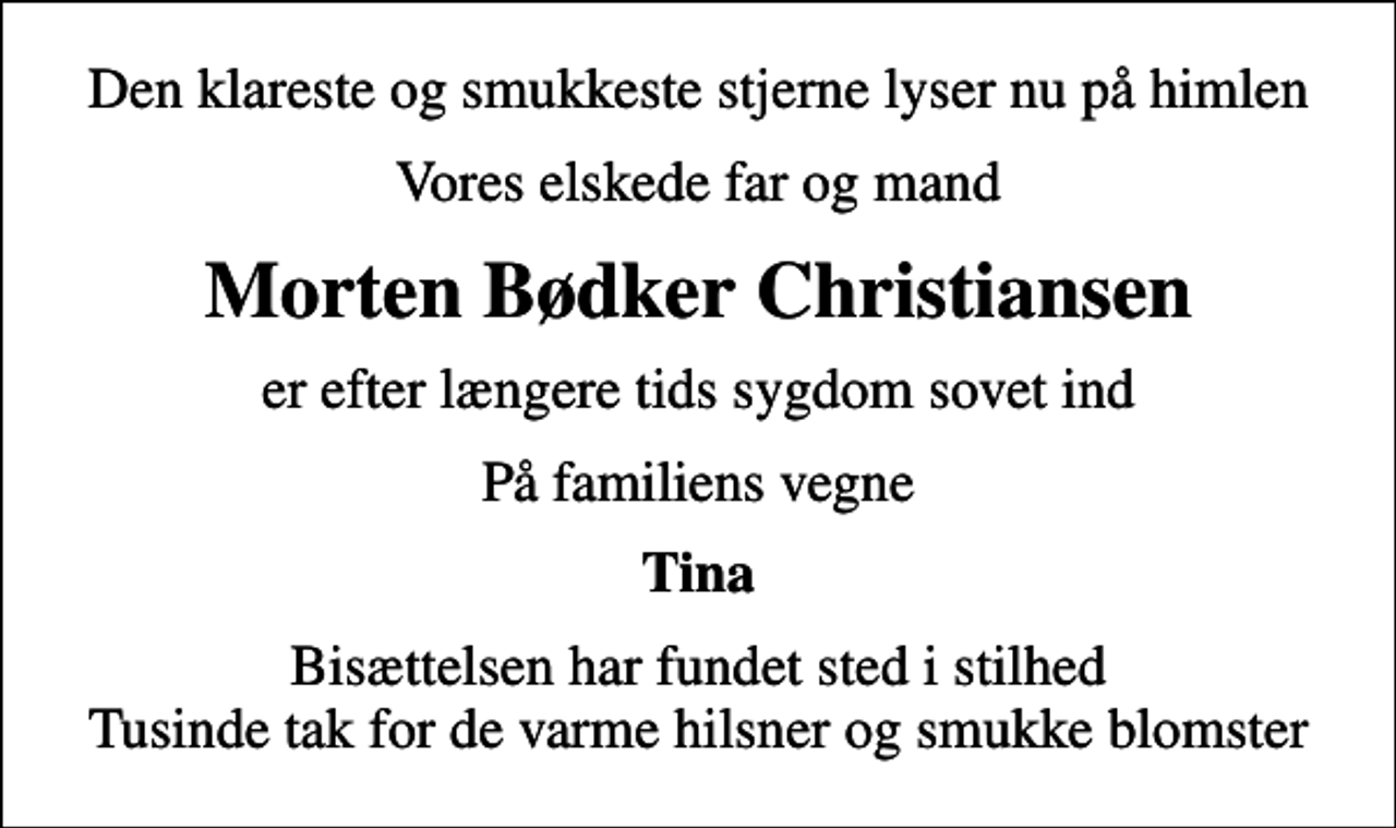 <p>Den klareste og smukkeste stjerne lyser nu på himlen<br />Vores elskede far og mand<br />Morten Bødker Christiansen<br />er efter længere tids sygdom sovet ind<br />På familiens vegne<br />Tina<br />Bisættelsen har fundet sted i stilhed Tusinde tak for de varme hilsner og smukke blomster</p>
