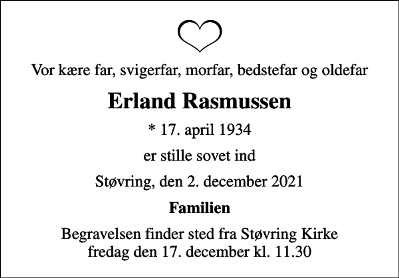 <p>Vor kære far, svigerfar, morfar, bedstefar og oldefar<br />Erland Rasmussen<br />* 17. april 1934<br />er stille sovet ind<br />Støvring, den 2. december 2021<br />Familien<br />Begravelsen finder sted fra Støvring Kirke fredag den 17. december kl. 11.30</p>