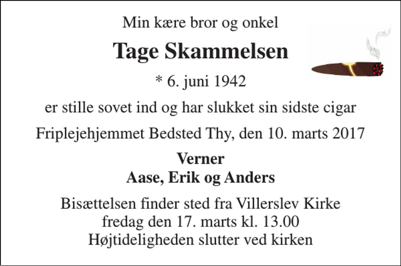<p>Min kære bror og onkel<br />Tage Skammelsen<br />* 6. juni 1942<br />er stille sovet ind og har slukket sin sidste cigar<br />Friplejehjemmet Bedsted Thy, den 10. marts 2017<br />Verner Aase, Erik og Anders<br />Bisættelsen finder sted fra Villerslev Kirke fredag den 17. marts kl. 13.00 Højtideligheden slutter ved kirken</p>
