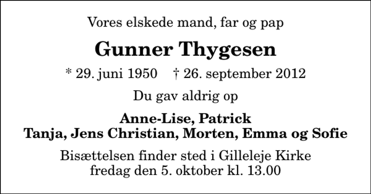 <p>Vores elskede mand, far og pap<br />Gunner Thygesen<br />* 29. juni 1950 ✝ 26. september 2012<br />Du gav aldrig op<br />Anne-Lise, Patrick Tanja, Jens Christian, Morten, Emma og Sofie<br />Bisættelsen finder sted i Gilleleje Kirke fredag den 5. oktober kl. 13.00</p>