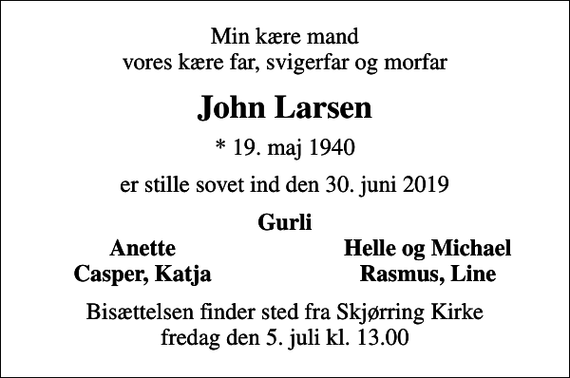 <p>Min kære mand vores kære far, svigerfar og morfar<br />John Larsen<br />* 19. maj 1940<br />er stille sovet ind den 30. juni 2019<br />Gurli<br />Anette<br />Helle og Michael<br />Casper, Katja<br />Rasmus, Line<br />Bisættelsen finder sted fra Skjørring Kirke fredag den 5. juli kl. 13.00</p>