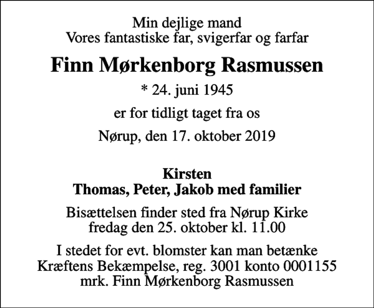 <p>Min dejlige mand Vores fantastiske far, svigerfar og farfar<br />Finn Mørkenborg Rasmussen<br />* 24. juni 1945<br />er for tidligt taget fra os<br />Nørup, den 17. oktober 2019<br />Kirsten Thomas, Peter, Jakob med familier<br />Bisættelsen finder sted fra Nørup Kirke fredag den 25. oktober kl. 11.00<br />I stedet for evt. blomster kan man betænke<br />Kræftens Bekæmpelse reg.3001konto0001155mrk. Finn Mørkenborg<br />Rasmussen</p>