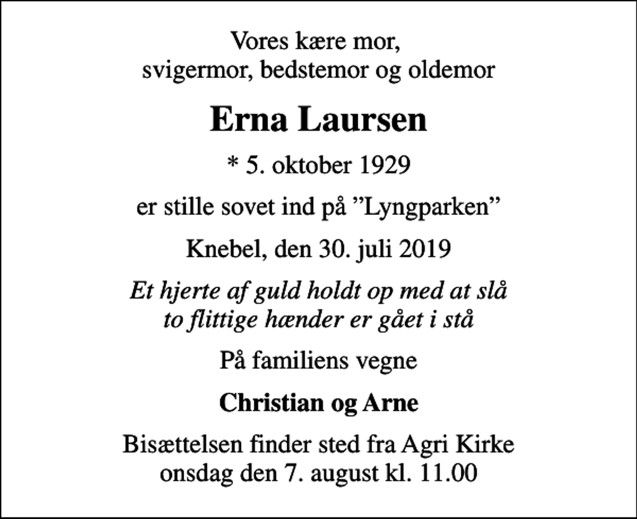 <p>Vores kære mor, svigermor, bedstemor og oldemor<br />Erna Laursen<br />* 5. oktober 1929<br />er stille sovet ind på Lyngparken<br />Knebel, den 30. juli 2019<br />Et hjerte af guld holdt op med at slå to flittige hænder er gået i stå<br />På familiens vegne<br />Christian og Arne<br />Bisættelsen finder sted fra Agri Kirke onsdag den 7. august kl. 11.00</p>