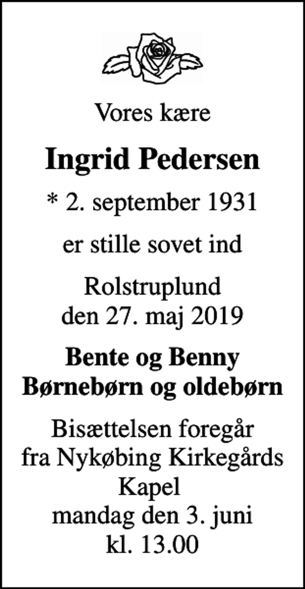 <p>Vores kære<br />Ingrid Pedersen<br />* 2. september 1931<br />er stille sovet ind<br />Rolstruplund den 27. maj 2019<br />Bente og Benny Børnebørn og oldebørn<br />Bisættelsen foregår fra Nykøbing Kirkegårds Kapel<br />mandag den 3. juni kl. 13.00</p>