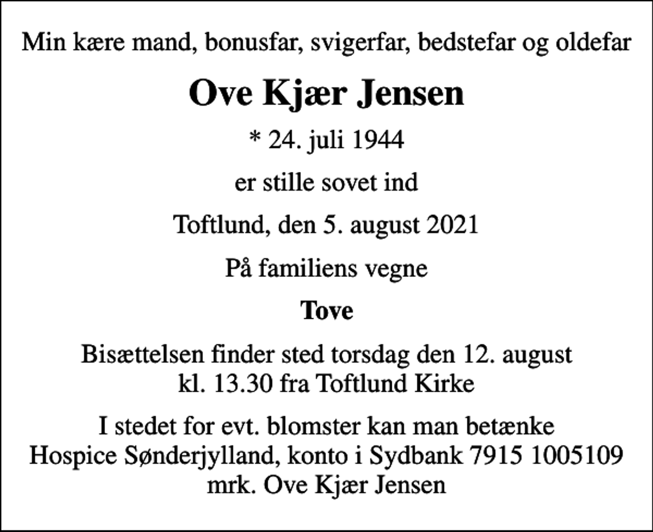 <p>Min kære mand, bonusfar, svigerfar, bedstefar og oldefar<br />Ove Kjær Jensen<br />* 24. juli 1944<br />er stille sovet ind<br />Toftlund, den 5. august 2021<br />På familiens vegne<br />Tove<br />Bisættelsen finder sted torsdag den 12. august kl. 13.30 fra Toftlund Kirke<br />I stedet for evt. blomster kan man betænke<br />Hospice Sønderjylland konto79151005109mrk. Ove<br />Kjær Jensen</p>