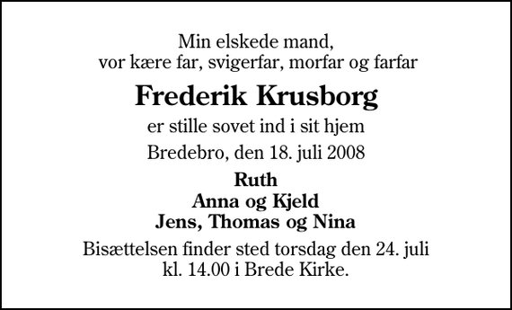 <p>Min elskede mand, vor kære far, svigerfar, morfar og farfar<br />Frederik Krusborg<br />er stille sovet ind i sit hjem<br />Bredebro, den 18. juli 2008<br />Ruth Anna og Kjeld Jens, Thomas og Nina<br />Bisættelsen finder sted torsdag den 24. juli kl. 14.00 i Brede Kirke</p>