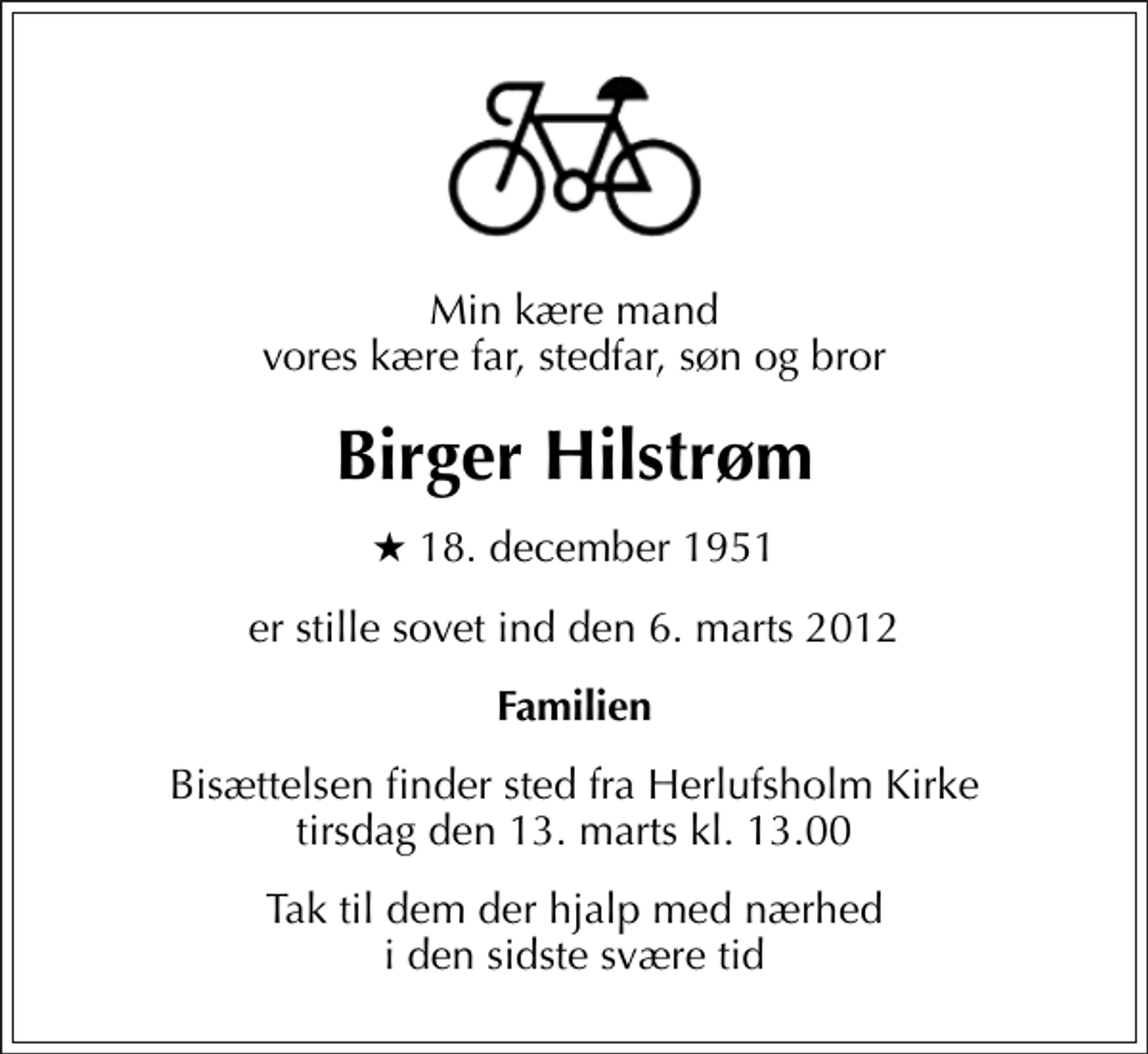 <p>Min kære mand vores kære far, stedfar, søn og bror<br />Birger Hilstrøm<br />* 18. december 1951<br />er stille sovet ind den 6. marts 2012<br />Familien<br />Bisættelsen finder sted fra Herlufsholm Kirke tirsdag den 13. marts kl. 13.00<br />Tak til dem der hjalp med nærhed i den sidste svære tid</p>